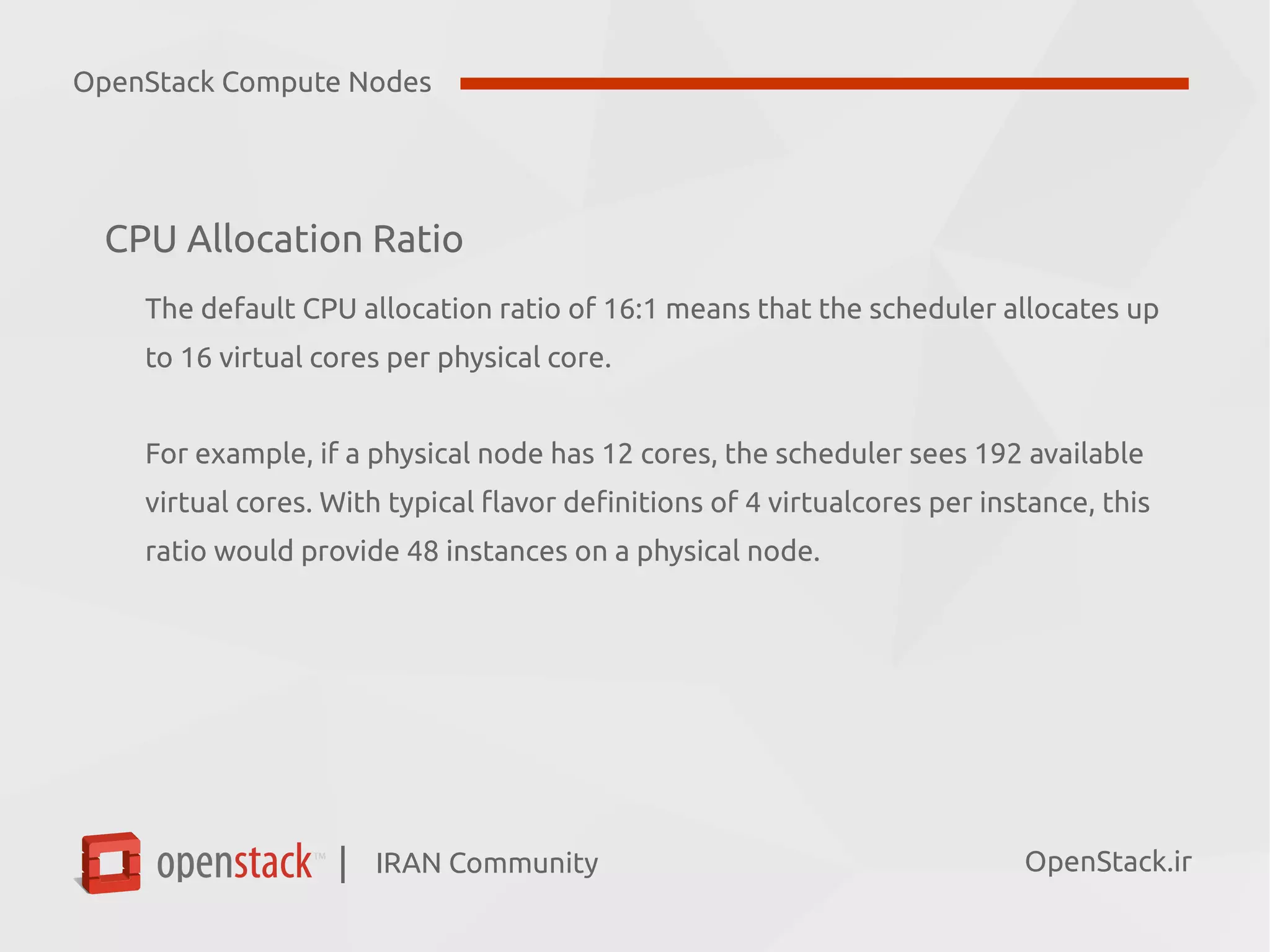 IRAN Community| OpenStack.ir
CPU Allocation Ratio
The default CPU allocation ratio of 16:1 means that the scheduler allocates up
to 16 virtual cores per physical core.
For example, if a physical node has 12 cores, the scheduler sees 192 available
virtual cores. With typical flavor definitions of 4 virtualcores per instance, this
ratio would provide 48 instances on a physical node.
OpenStack Compute Nodes
 