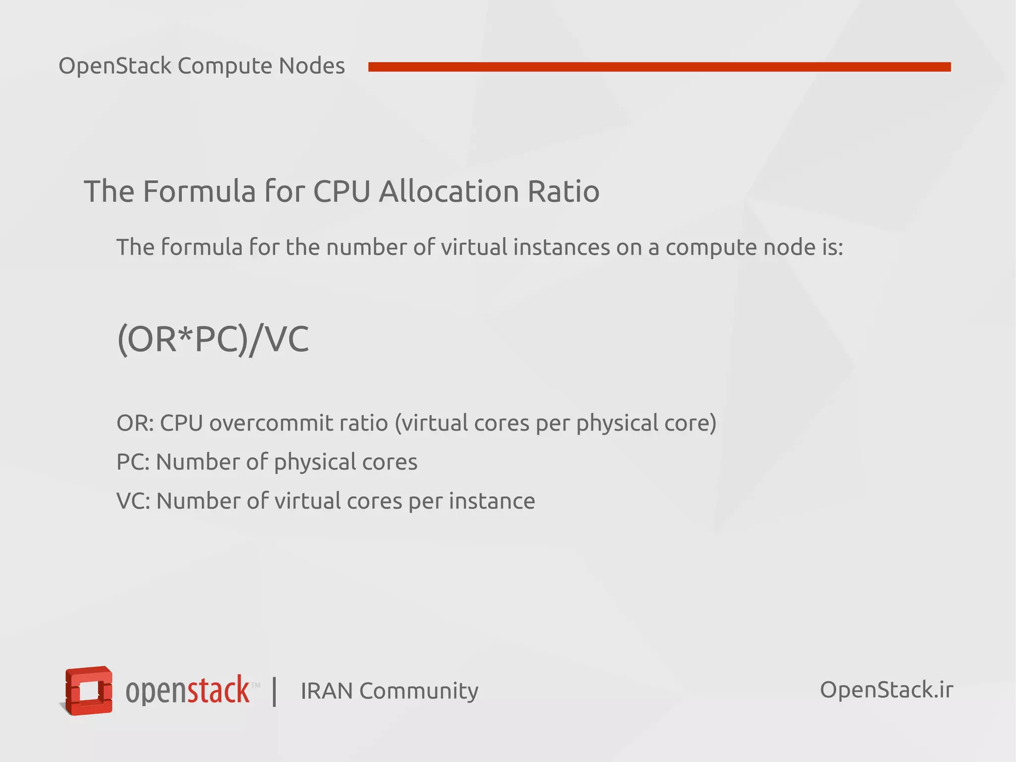 IRAN Community| OpenStack.ir
The Formula for CPU Allocation Ratio
The formula for the number of virtual instances on a compute node is:
(OR*PC)/VC
OR: CPU overcommit ratio (virtual cores per physical core)
PC: Number of physical cores
VC: Number of virtual cores per instance
OpenStack Compute Nodes
 