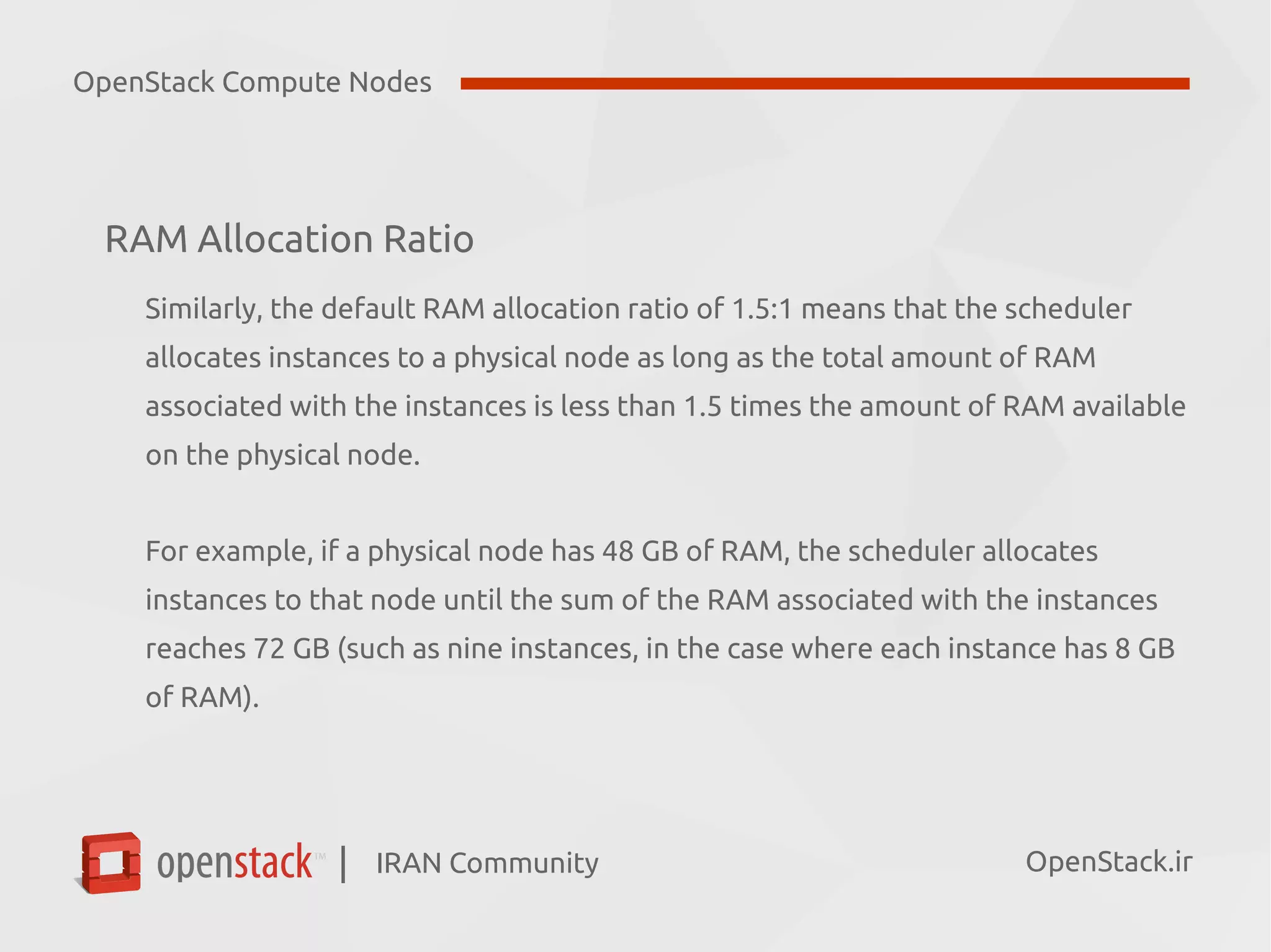 IRAN Community| OpenStack.ir
RAM Allocation Ratio
Similarly, the default RAM allocation ratio of 1.5:1 means that the scheduler
allocates instances to a physical node as long as the total amount of RAM
associated with the instances is less than 1.5 times the amount of RAM available
on the physical node.
For example, if a physical node has 48 GB of RAM, the scheduler allocates
instances to that node until the sum of the RAM associated with the instances
reaches 72 GB (such as nine instances, in the case where each instance has 8 GB
of RAM).
OpenStack Compute Nodes
 