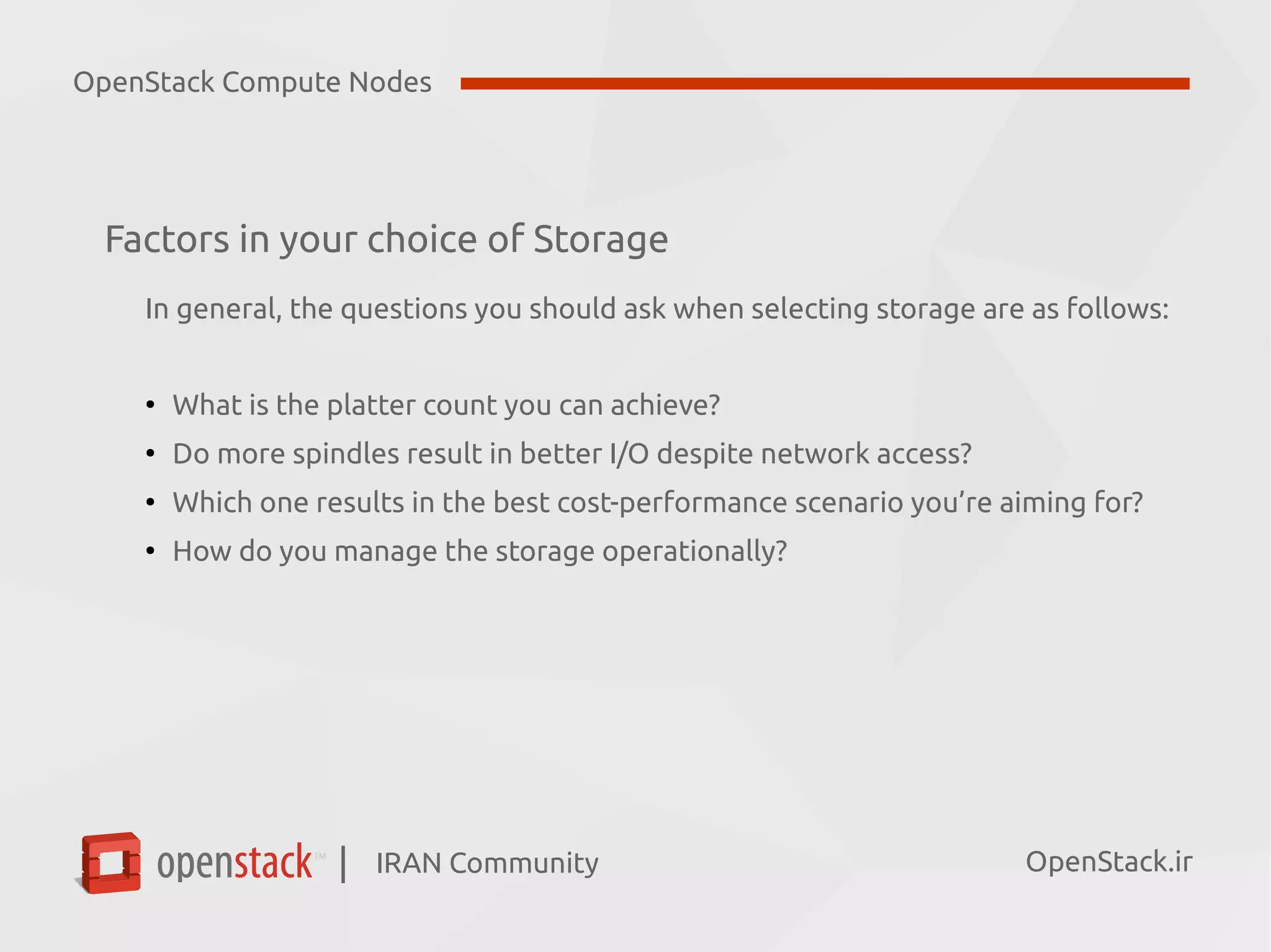IRAN Community| OpenStack.ir
Factors in your choice of Storage
In general, the questions you should ask when selecting storage are as follows:
●
What is the platter count you can achieve?
●
Do more spindles result in better I/O despite network access?
●
Which one results in the best cost-performance scenario you’re aiming for?
●
How do you manage the storage operationally?
OpenStack Compute Nodes
 