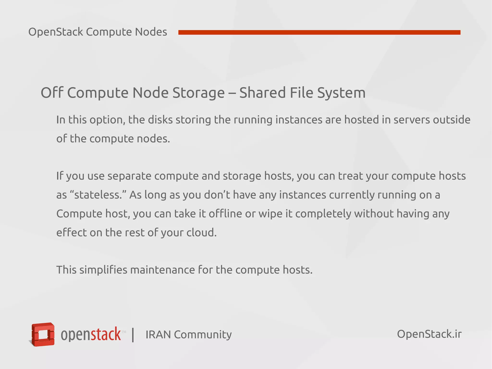 IRAN Community| OpenStack.ir
Off Compute Node Storage – Shared File System
In this option, the disks storing the running instances are hosted in servers outside
of the compute nodes.
If you use separate compute and storage hosts, you can treat your compute hosts
as “stateless.” As long as you don’t have any instances currently running on a
Compute host, you can take it offline or wipe it completely without having any
effect on the rest of your cloud.
This simplifies maintenance for the compute hosts.
OpenStack Compute Nodes
 