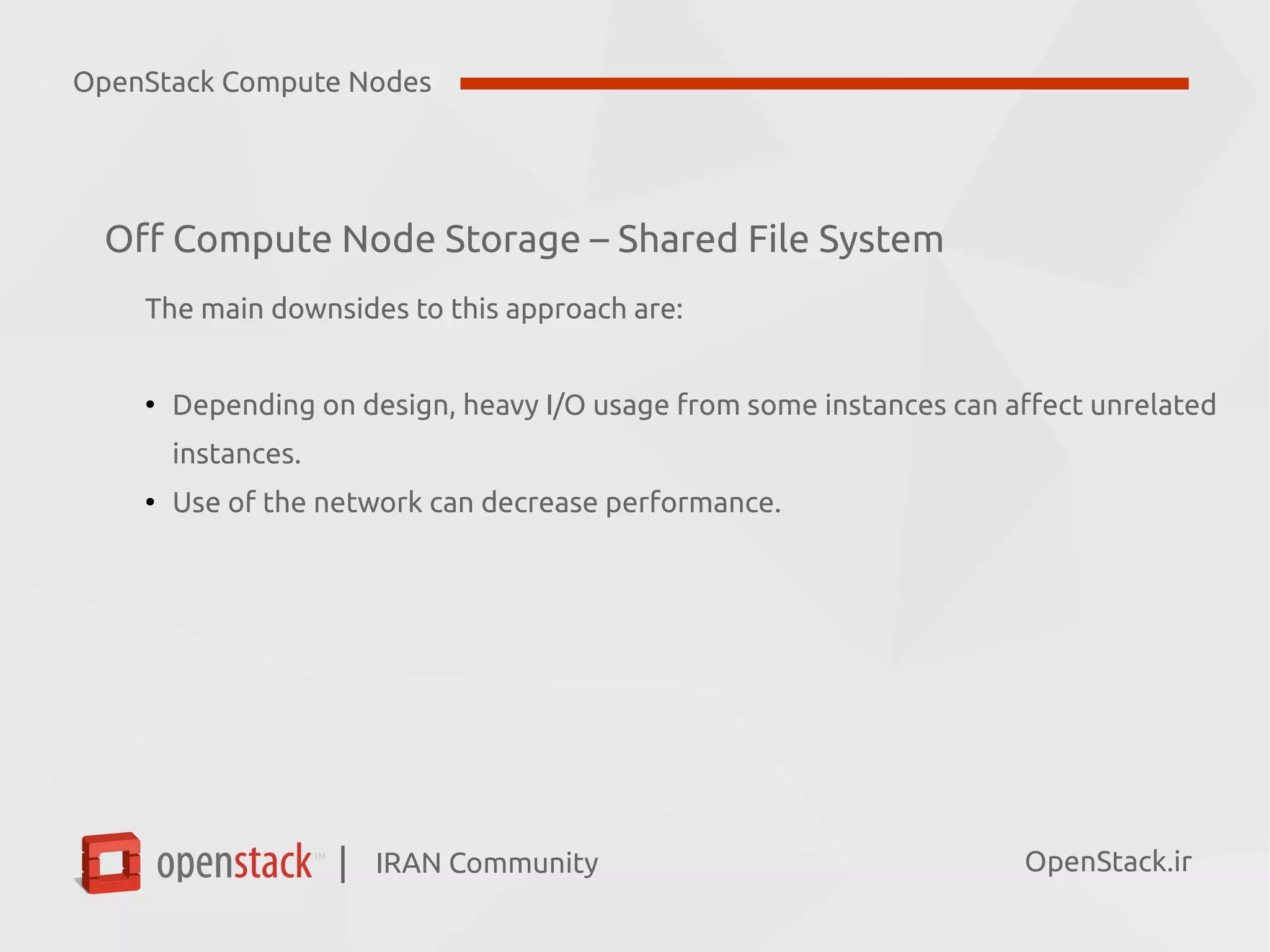IRAN Community| OpenStack.ir
Off Compute Node Storage – Shared File System
The main downsides to this approach are:
●
Depending on design, heavy I/O usage from some instances can affect unrelated
instances.
●
Use of the network can decrease performance.
OpenStack Compute Nodes
 