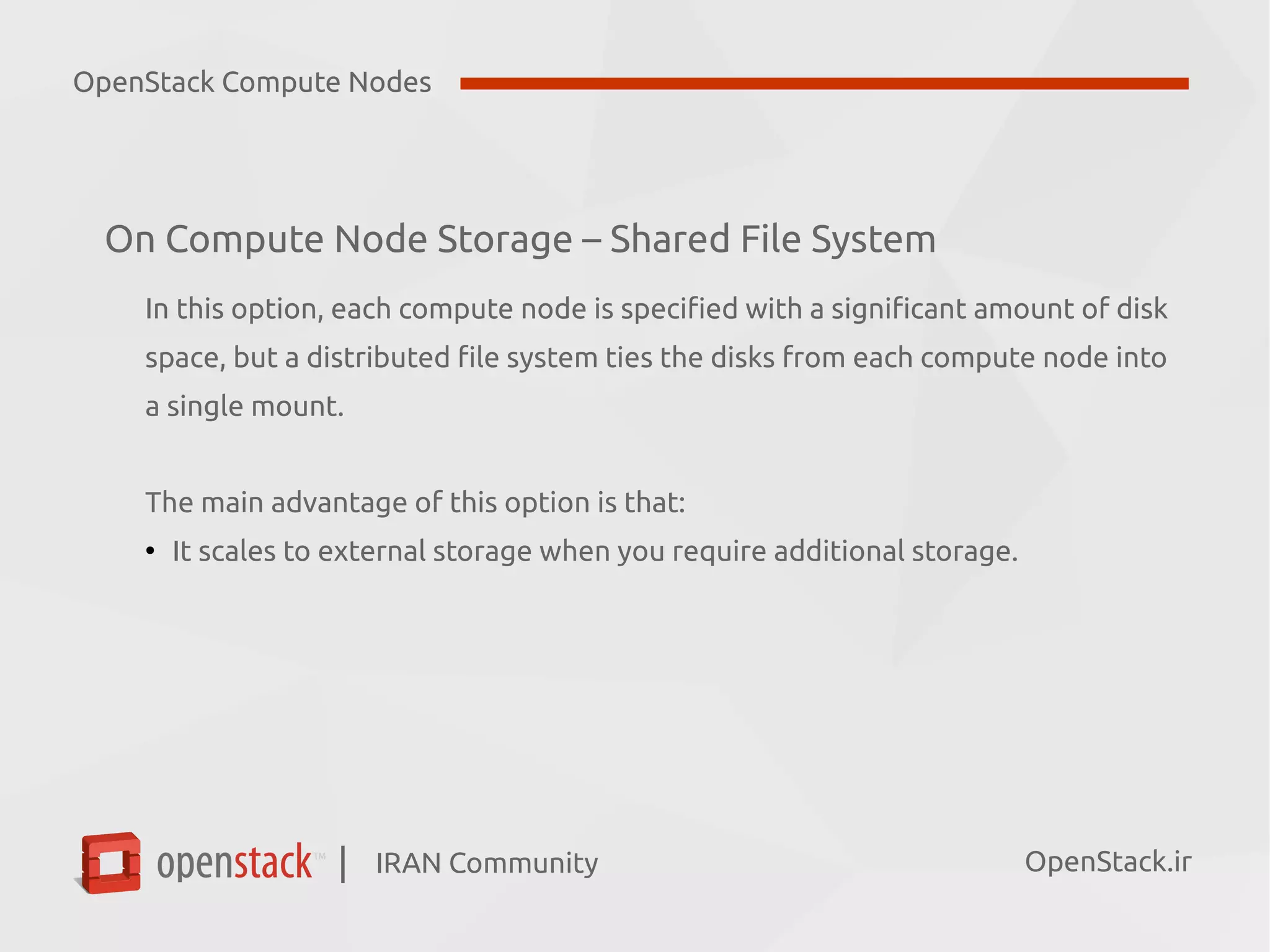 IRAN Community| OpenStack.ir
On Compute Node Storage – Shared File System
In this option, each compute node is specified with a significant amount of disk
space, but a distributed file system ties the disks from each compute node into
a single mount.
The main advantage of this option is that:
●
It scales to external storage when you require additional storage.
OpenStack Compute Nodes
 