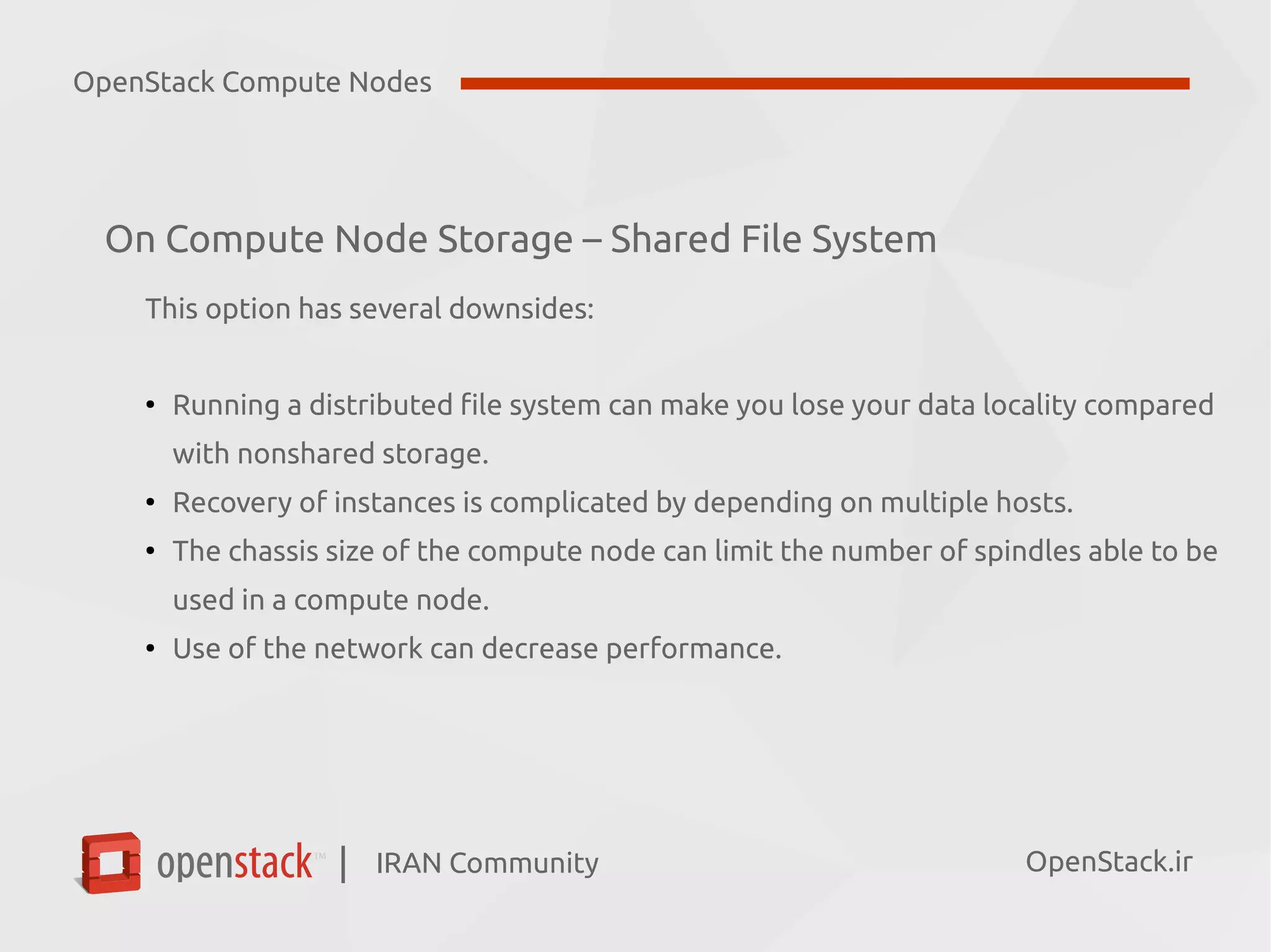 IRAN Community| OpenStack.ir
On Compute Node Storage – Shared File System
This option has several downsides:
●
Running a distributed file system can make you lose your data locality compared
with nonshared storage.
●
Recovery of instances is complicated by depending on multiple hosts.
●
The chassis size of the compute node can limit the number of spindles able to be
used in a compute node.
●
Use of the network can decrease performance.
OpenStack Compute Nodes
 
