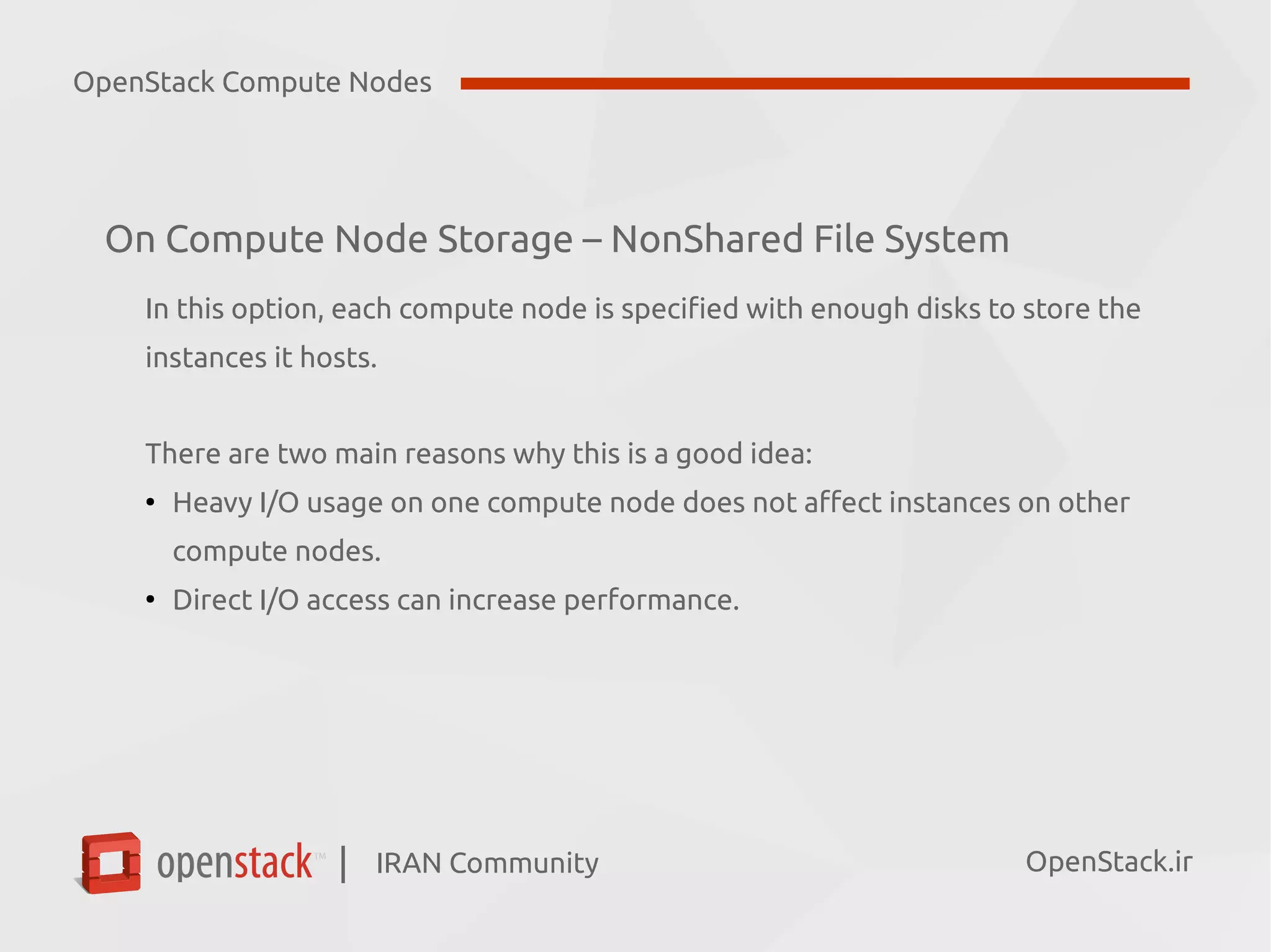 IRAN Community| OpenStack.ir
On Compute Node Storage – NonShared File System
In this option, each compute node is specified with enough disks to store the
instances it hosts.
There are two main reasons why this is a good idea:
●
Heavy I/O usage on one compute node does not affect instances on other
compute nodes.
●
Direct I/O access can increase performance.
OpenStack Compute Nodes
 