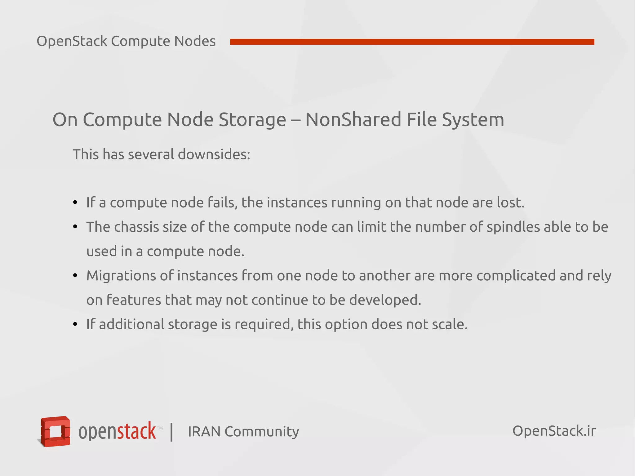 IRAN Community| OpenStack.ir
On Compute Node Storage – NonShared File System
This has several downsides:
●
If a compute node fails, the instances running on that node are lost.
●
The chassis size of the compute node can limit the number of spindles able to be
used in a compute node.
●
Migrations of instances from one node to another are more complicated and rely
on features that may not continue to be developed.
●
If additional storage is required, this option does not scale.
OpenStack Compute Nodes
 