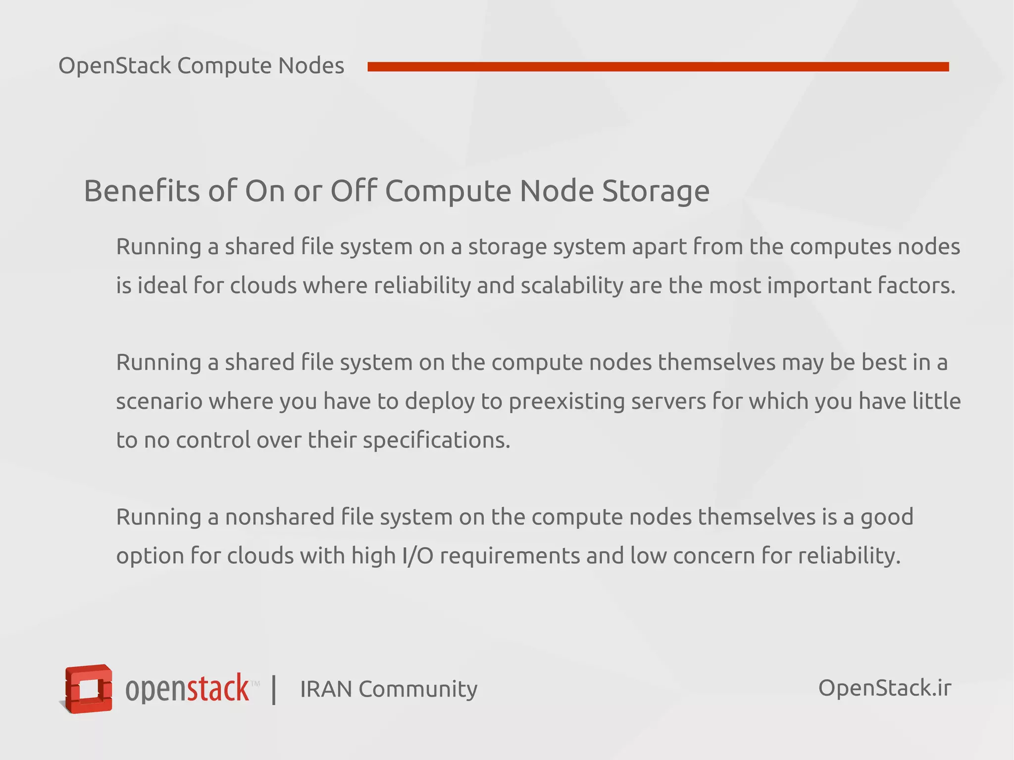 IRAN Community| OpenStack.ir
Benefits of On or Off Compute Node Storage
Running a shared file system on a storage system apart from the computes nodes
is ideal for clouds where reliability and scalability are the most important factors.
Running a shared file system on the compute nodes themselves may be best in a
scenario where you have to deploy to preexisting servers for which you have little
to no control over their specifications.
Running a nonshared file system on the compute nodes themselves is a good
option for clouds with high I/O requirements and low concern for reliability.
OpenStack Compute Nodes
 