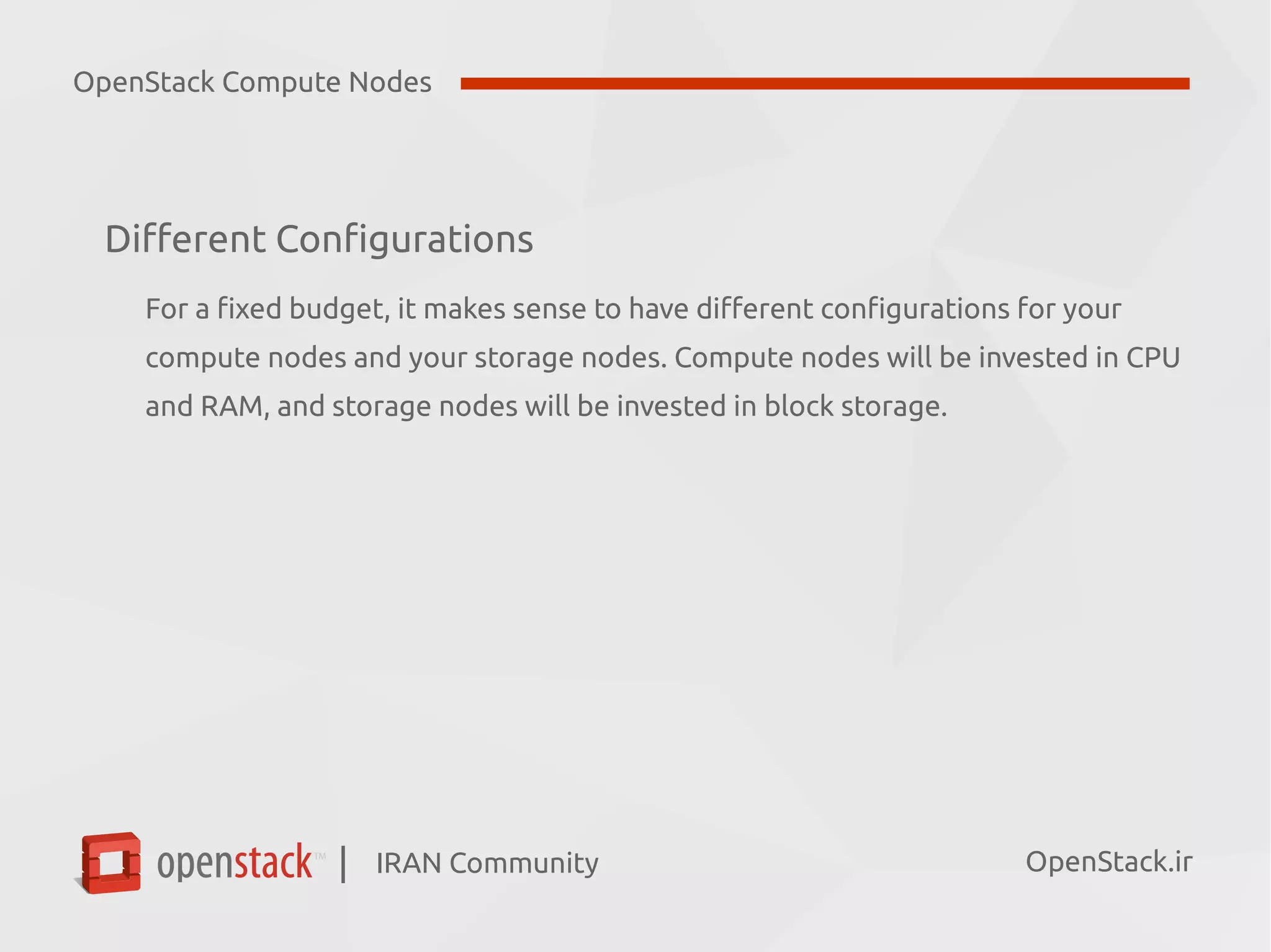 IRAN Community| OpenStack.ir
Different Configurations
For a fixed budget, it makes sense to have different configurations for your
compute nodes and your storage nodes. Compute nodes will be invested in CPU
and RAM, and storage nodes will be invested in block storage.
OpenStack Compute Nodes
 