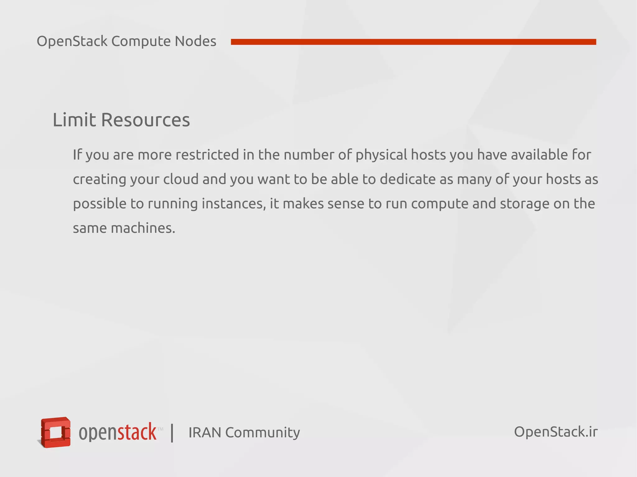 IRAN Community| OpenStack.ir
Limit Resources
If you are more restricted in the number of physical hosts you have available for
creating your cloud and you want to be able to dedicate as many of your hosts as
possible to running instances, it makes sense to run compute and storage on the
same machines.
OpenStack Compute Nodes
 
