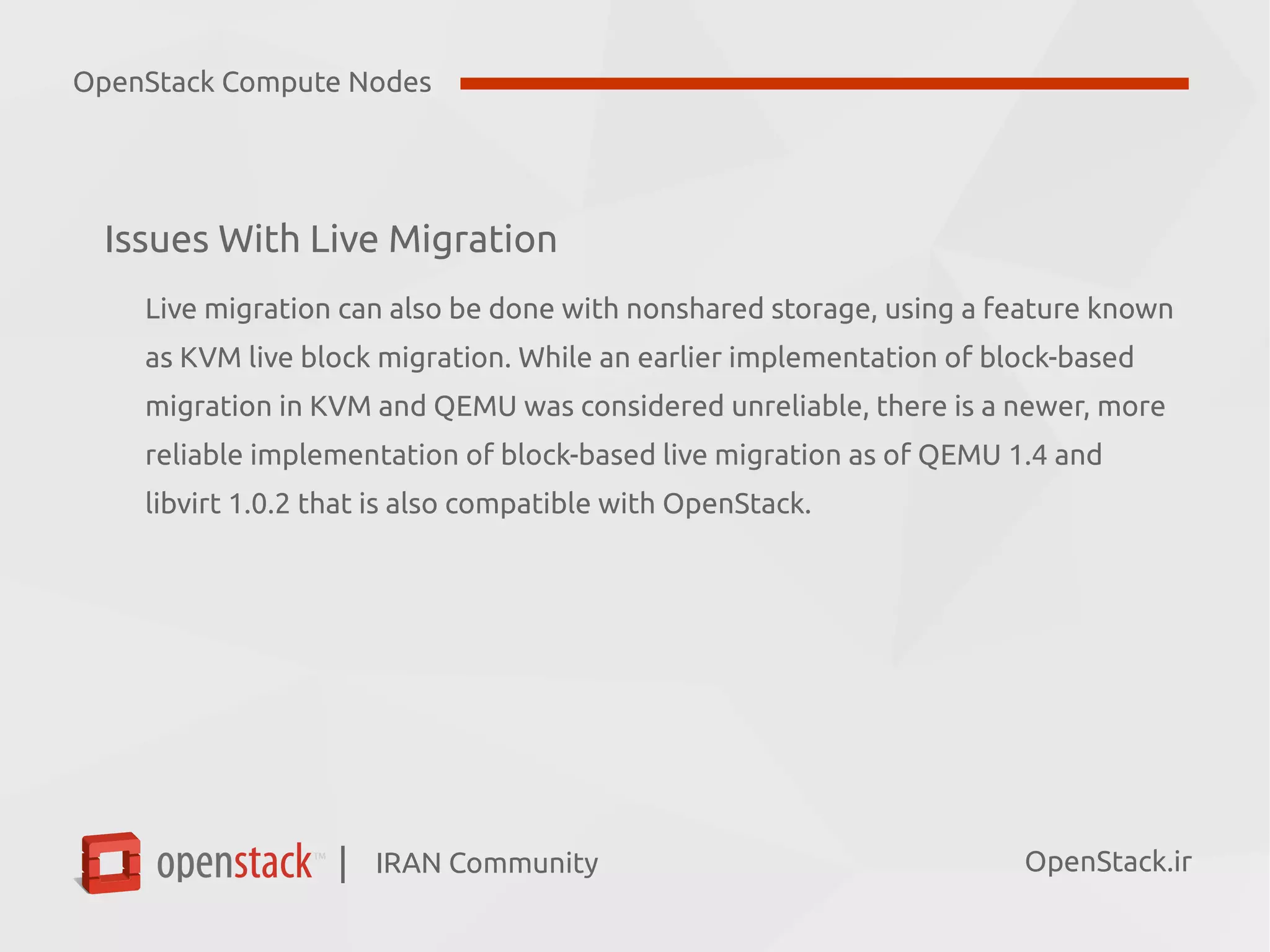 IRAN Community| OpenStack.ir
Issues With Live Migration
Live migration can also be done with nonshared storage, using a feature known
as KVM live block migration. While an earlier implementation of block-based
migration in KVM and QEMU was considered unreliable, there is a newer, more
reliable implementation of block-based live migration as of QEMU 1.4 and
libvirt 1.0.2 that is also compatible with OpenStack.
OpenStack Compute Nodes
 