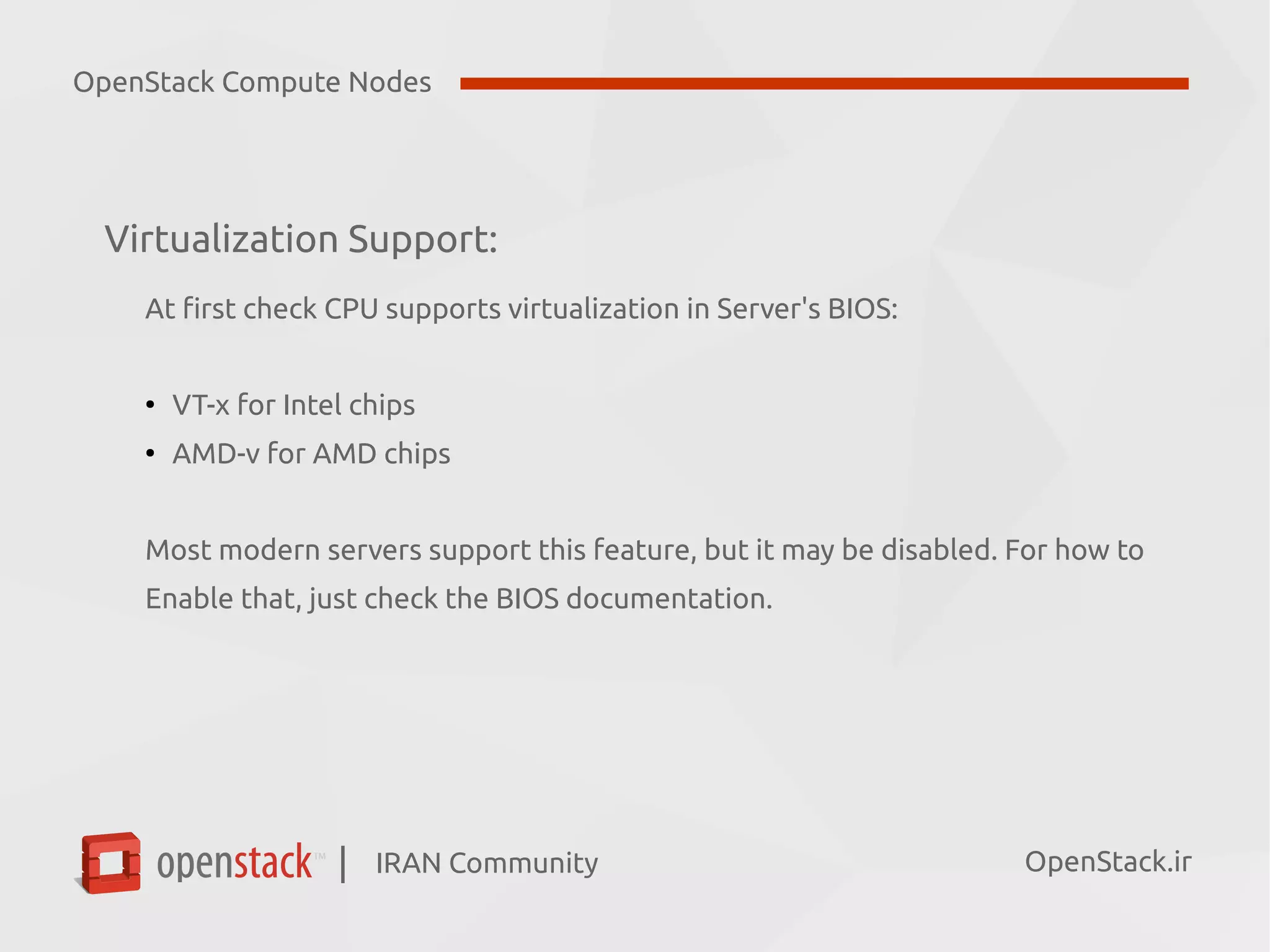 IRAN Community| OpenStack.ir
Virtualization Support:
At first check CPU supports virtualization in Server's BIOS:
●
VT-x for Intel chips
●
AMD-v for AMD chips
Most modern servers support this feature, but it may be disabled. For how to
Enable that, just check the BIOS documentation.
OpenStack Compute Nodes
 