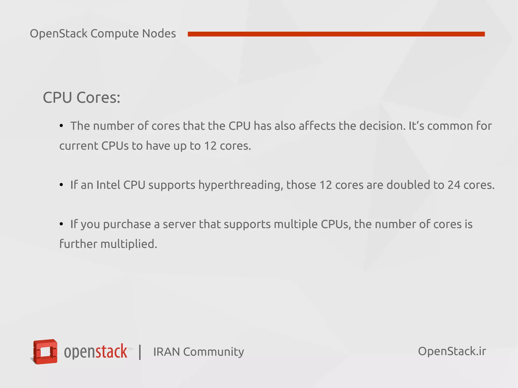 IRAN Community| OpenStack.ir
CPU Cores:
●
The number of cores that the CPU has also affects the decision. It’s common for
current CPUs to have up to 12 cores.
●
If an Intel CPU supports hyperthreading, those 12 cores are doubled to 24 cores.
●
If you purchase a server that supports multiple CPUs, the number of cores is
further multiplied.
OpenStack Compute Nodes
 