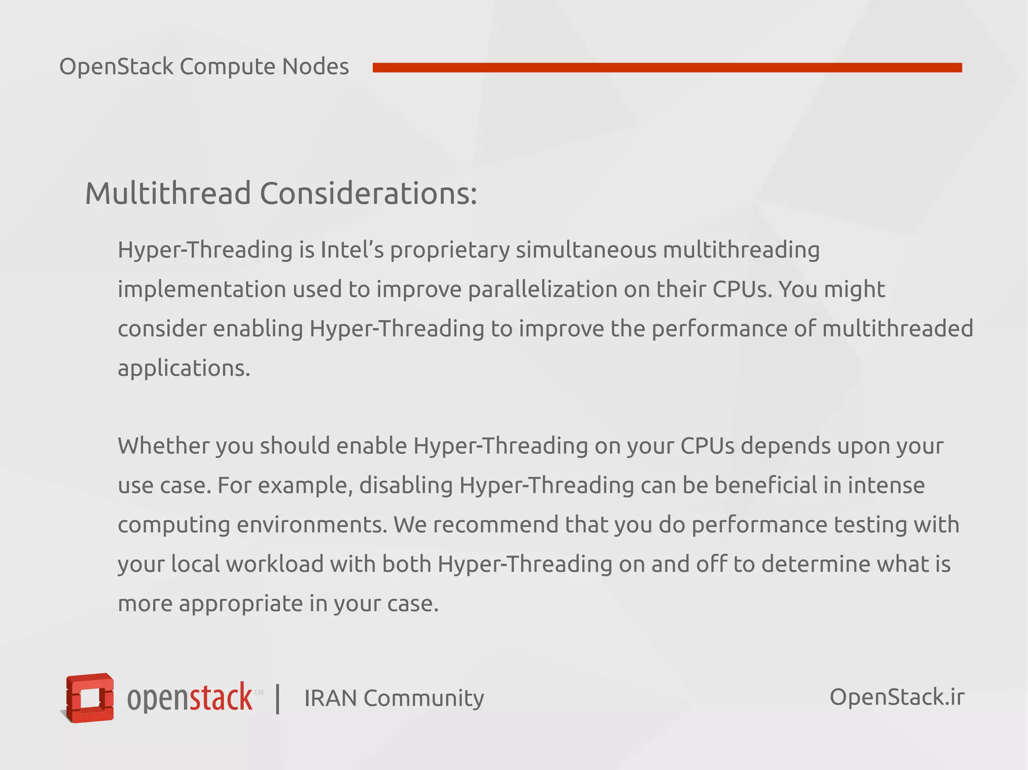 IRAN Community| OpenStack.ir
Multithread Considerations:
Hyper-Threading is Intel’s proprietary simultaneous multithreading
implementation used to improve parallelization on their CPUs. You might
consider enabling Hyper-Threading to improve the performance of multithreaded
applications.
Whether you should enable Hyper-Threading on your CPUs depends upon your
use case. For example, disabling Hyper-Threading can be beneficial in intense
computing environments. We recommend that you do performance testing with
your local workload with both Hyper-Threading on and off to determine what is
more appropriate in your case.
OpenStack Compute Nodes
 
