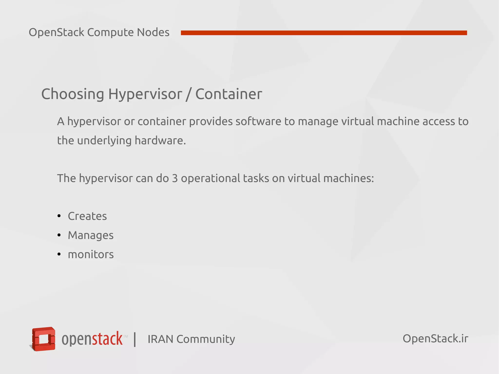 IRAN Community| OpenStack.ir
Choosing Hypervisor / Container
A hypervisor or container provides software to manage virtual machine access to
the underlying hardware.
The hypervisor can do 3 operational tasks on virtual machines:
●
Creates
●
Manages
●
monitors
OpenStack Compute Nodes
 