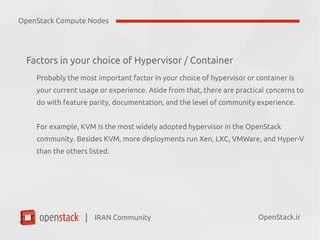 IRAN Community| OpenStack.ir
Factors in your choice of Hypervisor / Container
Probably the most important factor in your choice of hypervisor or container is
your current usage or experience. Aside from that, there are practical concerns to
do with feature parity, documentation, and the level of community experience.
For example, KVM is the most widely adopted hypervisor in the OpenStack
community. Besides KVM, more deployments run Xen, LXC, VMWare, and Hyper-V
than the others listed.
OpenStack Compute Nodes
 