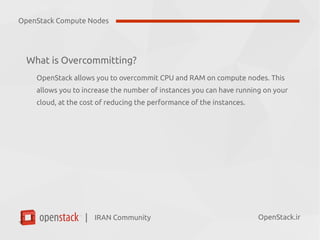 IRAN Community| OpenStack.ir
What is Overcommitting?
OpenStack allows you to overcommit CPU and RAM on compute nodes. This
allows you to increase the number of instances you can have running on your
cloud, at the cost of reducing the performance of the instances.
OpenStack Compute Nodes
 