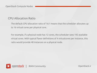 IRAN Community| OpenStack.ir
CPU Allocation Ratio
The default CPU allocation ratio of 16:1 means that the scheduler allocates up
to 16 virtual cores per physical core.
For example, if a physical node has 12 cores, the scheduler sees 192 available
virtual cores. With typical flavor definitions of 4 virtualcores per instance, this
ratio would provide 48 instances on a physical node.
OpenStack Compute Nodes
 