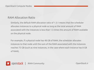 IRAN Community| OpenStack.ir
RAM Allocation Ratio
Similarly, the default RAM allocation ratio of 1.5:1 means that the scheduler
allocates instances to a physical node as long as the total amount of RAM
associated with the instances is less than 1.5 times the amount of RAM available
on the physical node.
For example, if a physical node has 48 GB of RAM, the scheduler allocates
instances to that node until the sum of the RAM associated with the instances
reaches 72 GB (such as nine instances, in the case where each instance has 8 GB
of RAM).
OpenStack Compute Nodes
 