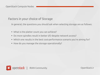 IRAN Community| OpenStack.ir
Factors in your choice of Storage
In general, the questions you should ask when selecting storage are as follows:
●
What is the platter count you can achieve?
●
Do more spindles result in better I/O despite network access?
●
Which one results in the best cost-performance scenario you’re aiming for?
●
How do you manage the storage operationally?
OpenStack Compute Nodes
 