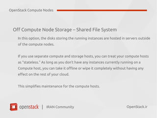 IRAN Community| OpenStack.ir
Off Compute Node Storage – Shared File System
In this option, the disks storing the running instances are hosted in servers outside
of the compute nodes.
If you use separate compute and storage hosts, you can treat your compute hosts
as “stateless.” As long as you don’t have any instances currently running on a
Compute host, you can take it offline or wipe it completely without having any
effect on the rest of your cloud.
This simplifies maintenance for the compute hosts.
OpenStack Compute Nodes
 