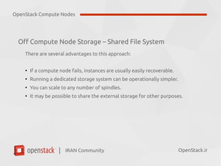 IRAN Community| OpenStack.ir
Off Compute Node Storage – Shared File System
There are several advantages to this approach:
●
If a compute node fails, instances are usually easily recoverable.
●
Running a dedicated storage system can be operationally simpler.
●
You can scale to any number of spindles.
●
It may be possible to share the external storage for other purposes.
OpenStack Compute Nodes
 