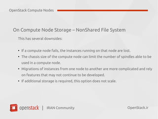 IRAN Community| OpenStack.ir
On Compute Node Storage – NonShared File System
This has several downsides:
●
If a compute node fails, the instances running on that node are lost.
●
The chassis size of the compute node can limit the number of spindles able to be
used in a compute node.
●
Migrations of instances from one node to another are more complicated and rely
on features that may not continue to be developed.
●
If additional storage is required, this option does not scale.
OpenStack Compute Nodes
 