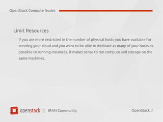 IRAN Community| OpenStack.ir
Limit Resources
If you are more restricted in the number of physical hosts you have available for
creating your cloud and you want to be able to dedicate as many of your hosts as
possible to running instances, it makes sense to run compute and storage on the
same machines.
OpenStack Compute Nodes
 