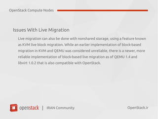IRAN Community| OpenStack.ir
Issues With Live Migration
Live migration can also be done with nonshared storage, using a feature known
as KVM live block migration. While an earlier implementation of block-based
migration in KVM and QEMU was considered unreliable, there is a newer, more
reliable implementation of block-based live migration as of QEMU 1.4 and
libvirt 1.0.2 that is also compatible with OpenStack.
OpenStack Compute Nodes
 