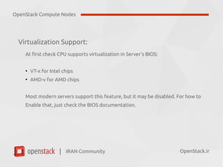 IRAN Community| OpenStack.ir
Virtualization Support:
At first check CPU supports virtualization in Server's BIOS:
●
VT-x for Intel chips
●
AMD-v for AMD chips
Most modern servers support this feature, but it may be disabled. For how to
Enable that, just check the BIOS documentation.
OpenStack Compute Nodes
 