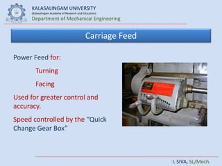 KALASALINGAM UNIVERSITY
(Kalasalingam Academy of Research and Education)
Department of Mechanical Engineering
I. SIVA, SL/Mech.
Carriage Feed
Power Feed for:
Turning
Facing
Used for greater control and
accuracy.
Speed controlled by the “Quick
Change Gear Box”
 