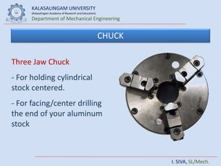 KALASALINGAM UNIVERSITY
(Kalasalingam Academy of Research and Education)
Department of Mechanical Engineering
I. SIVA, SL/Mech.
CHUCK
Three Jaw Chuck
- For holding cylindrical
stock centered.
- For facing/center drilling
the end of your aluminum
stock
 