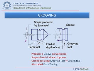 KALASALINGAM UNIVERSITY
(Kalasalingam Academy of Research and Education)
Department of Mechanical Engineering
I. SIVA, SL/Mech.
GROOVING
Produces a Groove on workpiece
Shape of tool  shape of groove
Carried out using Grooving Tool  A form tool
Also called Form Turning
 