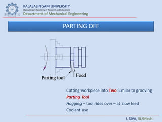 KALASALINGAM UNIVERSITY
(Kalasalingam Academy of Research and Education)
Department of Mechanical Engineering
I. SIVA, SL/Mech.
PARTING OFF
Cutting workpiece into Two Similar to grooving
Parting Tool
Hogging – tool rides over – at slow feed
Coolant use
 