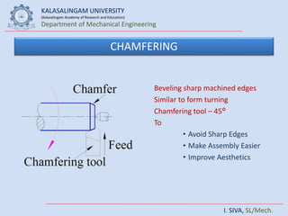 KALASALINGAM UNIVERSITY
(Kalasalingam Academy of Research and Education)
Department of Mechanical Engineering
I. SIVA, SL/Mech.
CHAMFERING
Beveling sharp machined edges
Similar to form turning
Chamfering tool – 45°
To
• Avoid Sharp Edges
• Make Assembly Easier
• Improve Aesthetics
 
