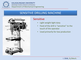 KALASALINGAM UNIVERSITY
(Kalasalingam Academy of Research and Education)
Department of Mechanical Engineering
I. SIVA, SL/Mech.
SENSITIVE DRILLING MACHINE
Sensitive
• Light weight-light duty
• Feed of the drill is “sensitive” to the
touch of the operator
• Used primarily for low production
 