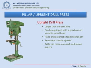 KALASALINGAM UNIVERSITY
(Kalasalingam Academy of Research and Education)
Department of Mechanical Engineering
I. SIVA, SL/Mech.
PILLAR / UPRIGHT DRILL PRESS
Upright Drill Press
• Larger than the sensitive
• Can be equipped with a gearbox and
variable speed head
• Hand and automatic feed mechanism
• Automatic coolant system
• Table can move on a rack and pinion
system
 