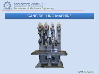 KALASALINGAM UNIVERSITY
(Kalasalingam Academy of Research and Education)
Department of Mechanical Engineering
I. SIVA, SL/Mech.
GANG DRILLING MACHINE
 