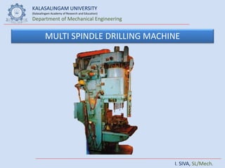 KALASALINGAM UNIVERSITY
(Kalasalingam Academy of Research and Education)
Department of Mechanical Engineering
I. SIVA, SL/Mech.
MULTI SPINDLE DRILLING MACHINE
 
