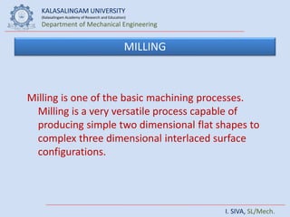KALASALINGAM UNIVERSITY
(Kalasalingam Academy of Research and Education)
Department of Mechanical Engineering
I. SIVA, SL/Mech.
MILLING
Milling is one of the basic machining processes.
Milling is a very versatile process capable of
producing simple two dimensional flat shapes to
complex three dimensional interlaced surface
configurations.
 