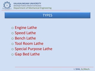 KALASALINGAM UNIVERSITY
(Kalasalingam Academy of Research and Education)
Department of Mechanical Engineering
I. SIVA, SL/Mech.
TYPES
o Engine Lathe
o Speed Lathe
o Bench Lathe
o Tool Room Lathe
o Special Purpose Lathe
o Gap Bed Lathe
 