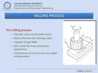 KALASALINGAM UNIVERSITY
(Kalasalingam Academy of Research and Education)
Department of Mechanical Engineering
I. SIVA, SL/Mech.
MILLING PROCESS
The milling process:
– Typically uses a multi-tooth cutter
– Work is fed into the rotating cutter
– Capable of high MRR
– Well suited for mass production
applications
– Cutting tools for this process are called
milling cutters
 