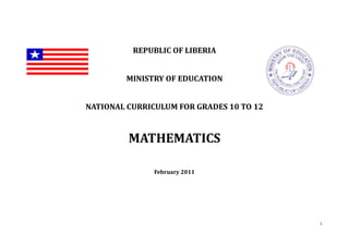 1
REPUBLIC OF LIBERIA
MINISTRY OF EDUCATION
NATIONAL CURRICULUM FOR GRADES 10 TO 12
MATHEMATICS
February 2011
 