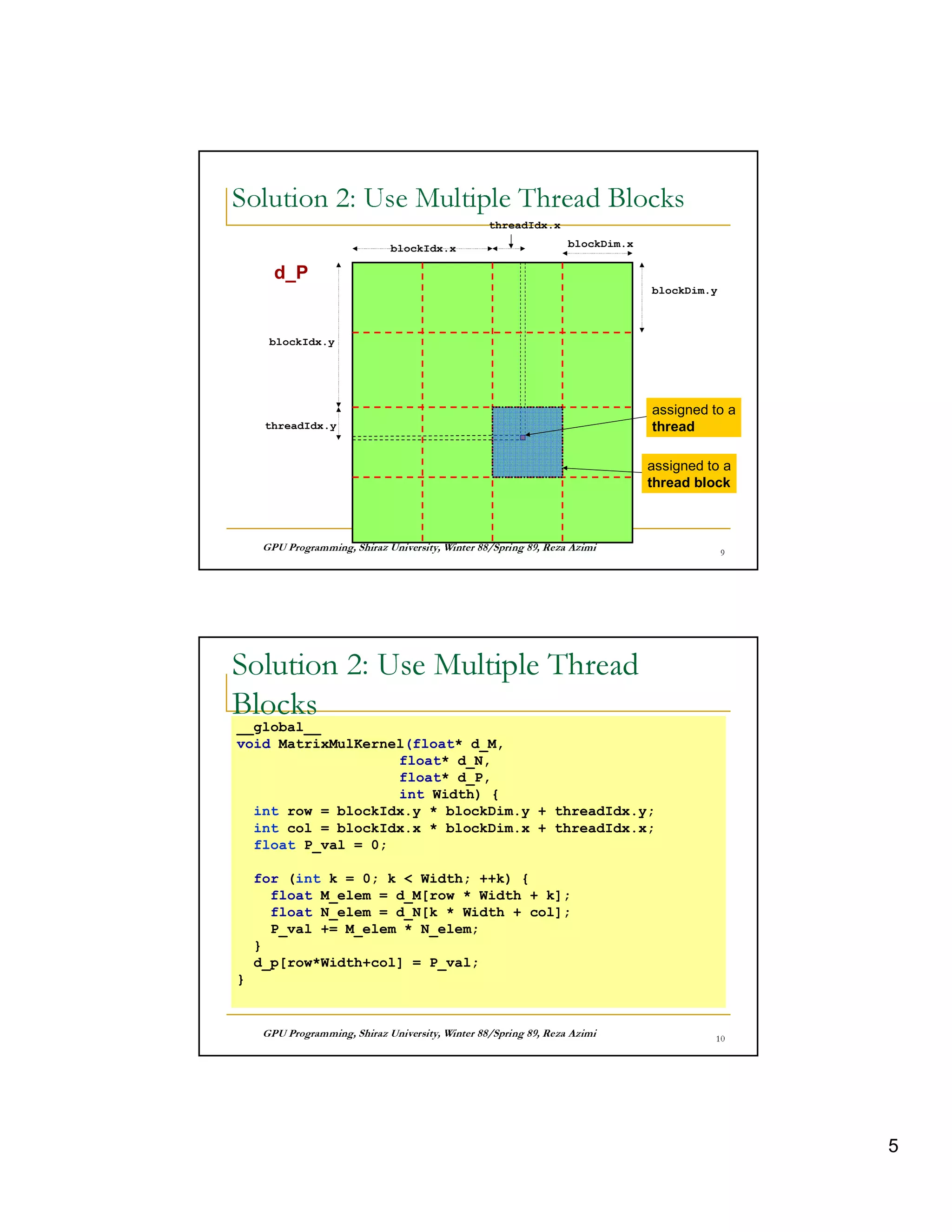 63    4 p   4 32 0 3I   47 F     6 0 I 36)                                                           7
  w UT @  V       8   q      hv A   8                                                           sP


                                                             threadIdx.x

                                    blockIdx.x                                     blockDim.x

       d_P
                                                                                                blockDim.y



      blockIdx.y




                                                              9                                 assigned to a
     threadIdx.y                                                                                thread

                                                                                                assigned to a
                                                                                                thread block



       © ¤ © § ¤©  ¦©¨¨§ ¤ ¦¥ ¤¢ £ ¢¡
                   £                                ©¨©  §  % $ ! ¦ ©¤ # ! ! ¤ ©                  u




Solution 2: Use Multiple Thread
Blocks
__global__
void MatrixMulKernel(float* d_M,
                   float* d_N,
                   float* d_P,
                   int Width) {
  int row = blockIdx.y * blockDim.y + threadIdx.y;
  int col = blockIdx.x * blockDim.x + threadIdx.x;
  float P_val = 0;

    for (int k = 0; k  Width; ++k) {
      float M_elem = d_M[row * Width + k];
      float N_elem = d_N[k * Width + col];
      P_val += M_elem * N_elem;
    }
    d_p[row*Width+col] = P_val;
}


       © ¤ © § ¤©  ¦©¨¨§ ¤ ¦¥ ¤¢ £ ¢¡
                   £                                ©¨©  §  % $ ! ¦ ©¤ # ! ! ¤ ©               x 




                                                                                                                 5
 