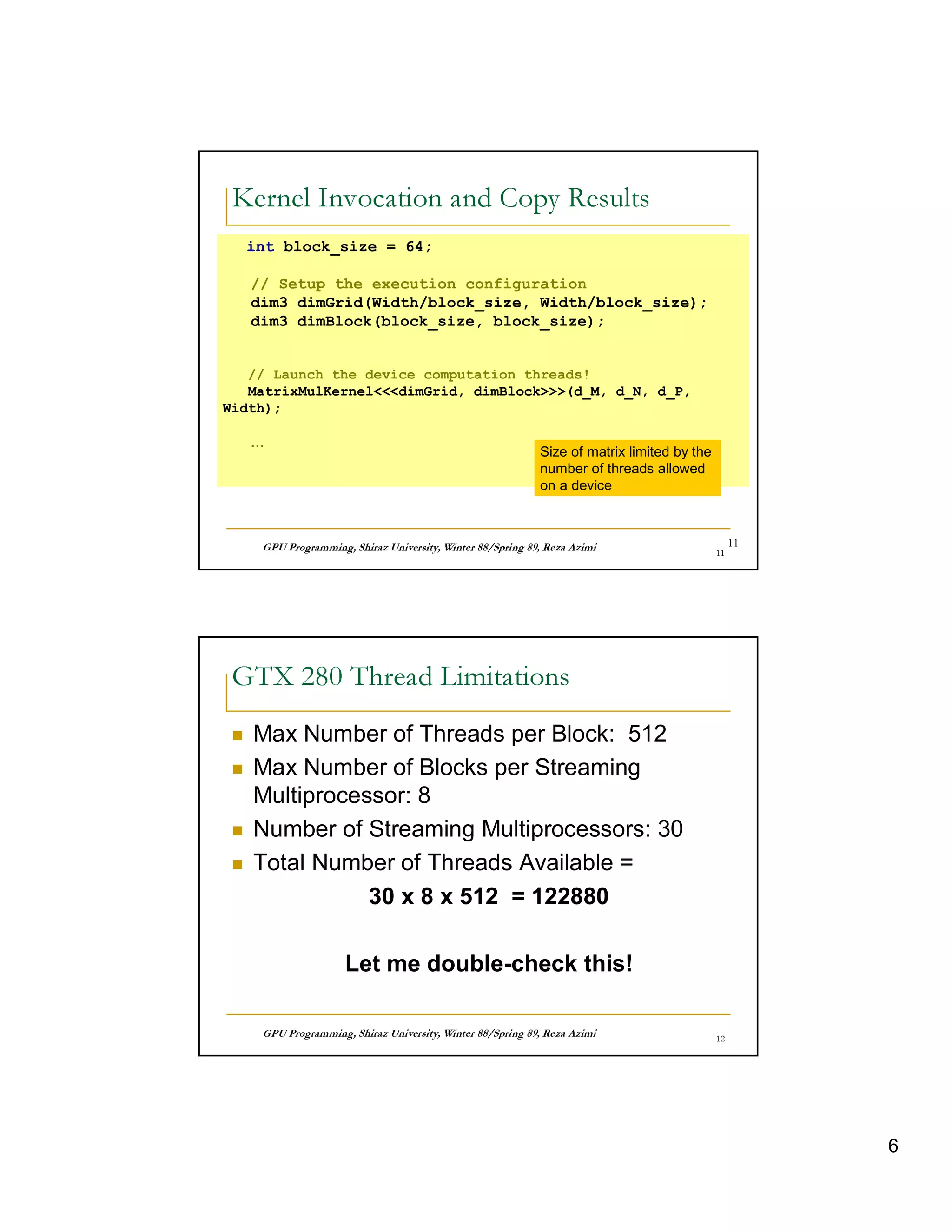 26         60    6    R 34   4G                                                      3I7 4       7
 a `   B U AT A  8TP   YA      A@                                                                8




     int block_size = 64;

     // Setup the execution configuration
     dim3 dimGrid(Width/block_size, Width/block_size);
     dim3 dimBlock(block_size, block_size);


   // Launch the device computation threads!
   MatrixMulKerneldimGrid, dimBlock(d_M, d_N, d_P,
Width);

     …
                                                                            Size of matrix limited by the
                                                                            number of threads allowed
                                                                            on a device



        © ¤ © § ¤©  ¦©¨¨§ ¤ ¦¥ ¤¢ £ ¢¡
                    £                                ©¨©  §  % $ ! ¦ ©¤ # ! ! ¤ ©                     11




  60    01 0    4 p         D                                                    7
 A  8T8     ‚ UT @  V  € v yV




 ƒ
     Max Number of Threads per Block: 512
 ƒ
     Max Number of Blocks per Streaming
     Multiprocessor: 8
 ƒ
     Number of Streaming Multiprocessors: 30
 ƒ
     Total Number of Threads Available =
                30 x 8 x 512 = 122880

                          Let me double-check this!

        © ¤ © § ¤©  ¦©¨¨§ ¤ ¦¥ ¤¢ £ ¢¡
                    £                                ©¨©  §  % $ ! ¦ ©¤ # ! ! ¤ ©                ' 




                                                                                                                      6
 