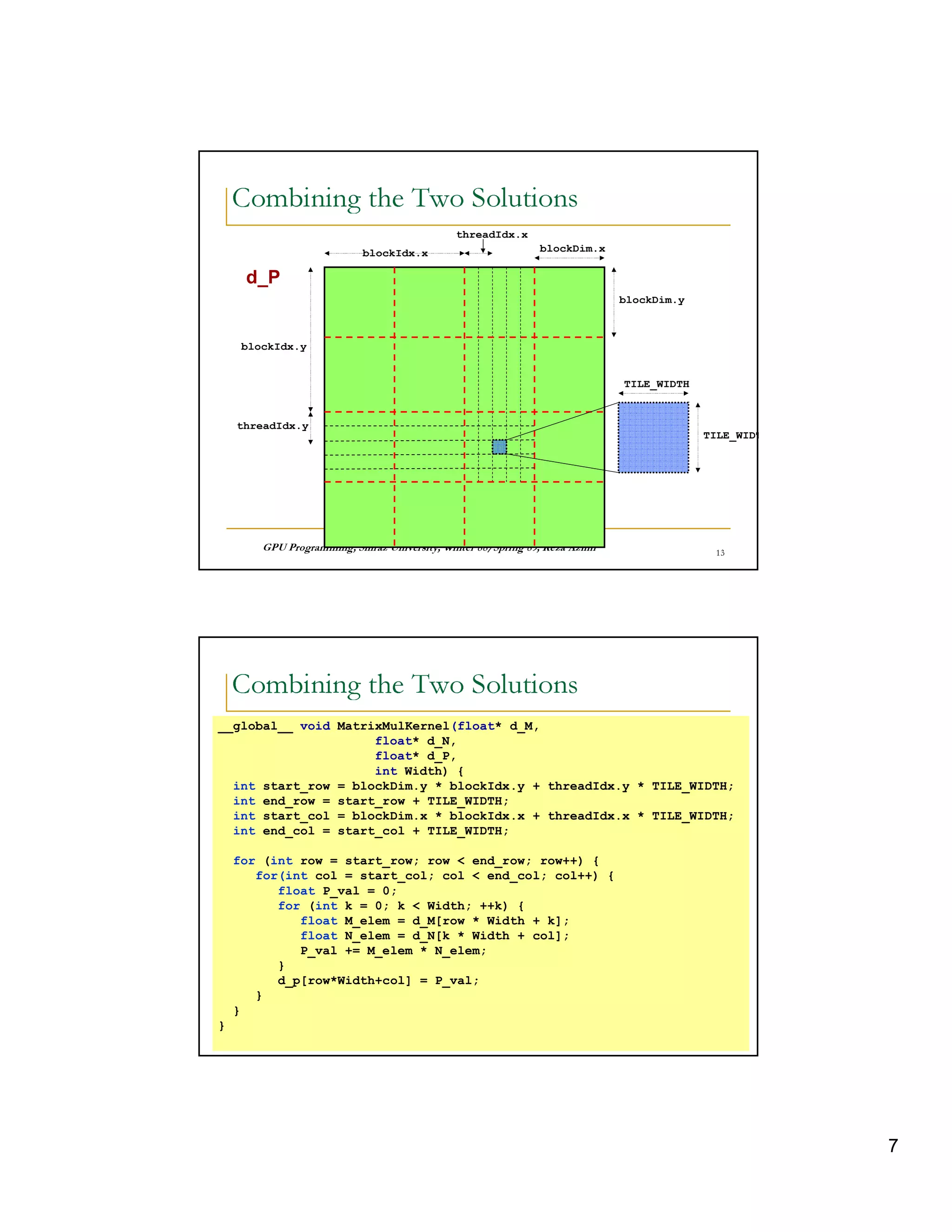 6 0 I 36) 6    4p     0  0„ 16                                                   7
    A   8        †V    8 …A A       B



                                                       threadIdx.x
                                blockIdx.x                                    blockDim.x

     d_P
                                                                                                 blockDim.y



     blockIdx.y


                                                                                                 TILE_WIDTH


                                                        13
    threadIdx.y
                                                                                                              TILE_WIDT




          © ¤ © § ¤©  ¦©¨¨§ ¤ ¦¥ ¤¢ £ ¢¡
                      £                                ©¨©  §  % $ ! ¦ ©¤ # ! ! ¤ ©                  C 




     6 0 I 36) 6    4p     0  0„ 16                                                   7
    A   8        †V    8 …A A       B




__global__ void MatrixMulKernel(float* d_M,
                     float* d_N,
                     float* d_P,
                     int Width) {
  int start_row = blockDim.y * blockIdx.y + threadIdx.y * TILE_WIDTH;
  int end_row = start_row + TILE_WIDTH;
  int start_col = blockDim.x * blockIdx.x + threadIdx.x * TILE_WIDTH;
  int end_col = start_col + TILE_WIDTH;

    for (int row = start_row; row  end_row; row++) {
       for(int col = start_col; col  end_col; col++) {
          float P_val = 0;
          for (int k = 0; k  Width; ++k) {
             float M_elem = d_M[row * Width + k];
             float N_elem = d_N[k * Width + col];
             P_val += M_elem * N_elem;
          }
          d_p[row*Width+col] = P_val;
       }
    }
}         © ¤ © § ¤©  ¦©¨¨§ ¤ ¦¥ ¤¢ £ ¢¡
                      £                                ©¨©  §  % $ ! ¦ ©¤ # ! ! ¤ ©                  Q 




                                                                                                                          7
 
