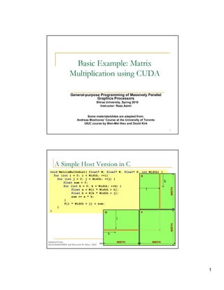 Basic Example: Matrix
                  Multiplication using CUDA

                   General-purpose Programming of Massively Parallel
                                 Graphics Processors
                                               Shiraz University, Spring 2010
                                                  Instructor: Reza Azimi


                                Some materials/slides are adapted from:
                          Andreas Moshovos’ Course at the University of Toronto
                              UIUC course by Wen-Mei Hwu and David Kirk
                                                                                                                     




     (      6 07 4    7 6 5 4 32 1 0)                                    0
           A    @  9 8                                                       B A



 void MatrixMulOnHost( float* M, float* N, float* P, int Width) {
   for (int i = 0; i < Width; ++i)                   N
     for (int j = 0; j < Width; ++j) {
         float sum = 0;                                                                                         k
         for (int k = 0; k < Width; ++k) {
                                                                                                                        WIDTH




              float a = M[i * Width + k];              j
              float b = N[k * Width + j];
              sum += a * b;
          }
          P[i * Width + j] = sum;
     }
 }
                                                          M                                         P

                                                                     i
                                                                                                                        WIDTH




                                                              k

Adapted From:
             © ¤ © § ¤©  ¦©¨¨§ ¤ ¦¥ ¤¢ £ ¢¡
                         £                                           WIDTH
                                                          ©¨©  §  % $ ! ¦ ©¤ # ! ! ¤ ©       WIDTH       '      2
David Kirk/NVIDIA and Wen-mei W. Hwu, UIUC




                                                                                                                                1
 