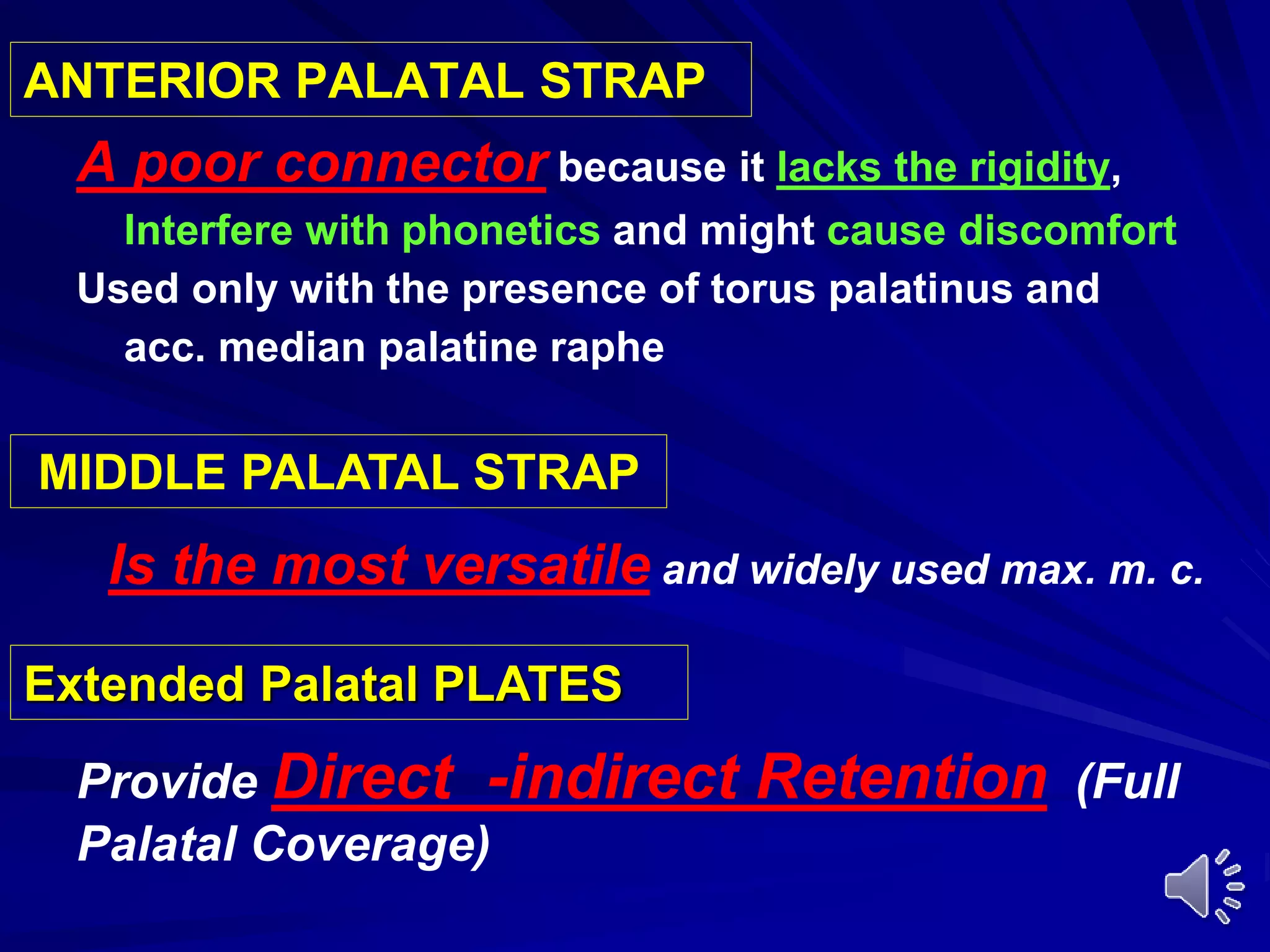 ANTERIOR PALATAL STRAP
A poor connector because it lacks the rigidity,
Interfere with phonetics and might cause discomfort
Used only with the presence of torus palatinus and
acc. median palatine raphe
MIDDLE PALATAL STRAP
Extended Palatal PLATES
Is the most versatile and widely used max. m. c.
Provide Direct -indirect Retention (Full
Palatal Coverage)
 