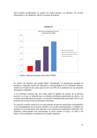 decil estarían modificando su canasta sin poder alcanzar, no obstante, los niveles
alimentarios y de calidad de vida de la canasta de pobreza.




                                      Gráfico 17




       Fuente: elaboración propia sobre datos INDEC


En síntesis las familias, que pueden haber “maniobrado” su presupuesto pasando de
primeras a segundas marcas de alimentos y concentrándose en los alimentos básicos,
estarán en el mejor de los casos, para un 20 a un 40% de la población en una situación
alimentaria vulnerable.
A la conclusión anterior hay que sumar ahora el análisis de precios de la primera
sección, en el que se indicaba que se enfrentan problemas potenciales de oferta y un
eventual acomodamiento de precios a los precios internacionales que podría llevar a un
aumento de los precios de los alimentos minoristas.
Un ejercicio sencillo consiste en ver qué aumento de precios mayoristas correspondería
a un acomodamiento de los precios locales a los niveles internacionales y trasladar ese
aumento al nivel minorista, para aplicarlo a las canastas de la población vulnerable. Los
productos seleccionados son, nuevamente, la carne vacuna, el trigo y el maíz y los
lácteos. Esos resultados se muestran en el cuadro siguiente.




                                                                                      14
 