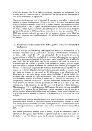 el período siguiente para llevar a cabo inversiones y aumentar sus volúmenes). En la
segunda parte del cuadro se suma al “sinceramiento” de precios anterior, la reducción a
cero de las retenciones a la exportación.
Si se concentra la atención en el primer decil de ingresos, el más pobre, el aumento del
valor de la canasta fluctúa entre un 2,3% y un 6% real. Es decir que, para poder compra
la nueva canasta de consumo en ese decil, se debería producir un aumento equivalente
de ingresos reales. Como se logrará este aumento depende de la evolución del resto de
los precios y de los ingresos nominales. Sin embargo, en una economía donde el ingreso
per capita ha crecido un 1,8% anual como promedio en los años que van entre 1993 y
2009, este aumento potencial del precio de los alimentos aparece como difícil de
financiar y suma una preocupación adicional a las políticas públicas, particularmente a
las sociales.


 3. Consideraciones finales sobre el rol de la Argentina como productor mundial
    de alimentos
En los 40 años que van entre 1960 y 2000, la población mundial se incrementó en 3.000
millones, alcanzando hacia el 2000 los 6.071 millones. Este crecimiento poblacional a
un ritmo medio anual del 1.7% fue acompañado de un creciente proceso de
urbanización de la población a nivel global; la población urbana pasó de representar el
33% hacia comienzos de la década de los sesentas a algo más del 47% de la población
total hacia fines de siglo. Estos dos hechos adquieren relevancia en materia de
alimentaria por dos razones, la primera y más evidente se refiere a que una mayor
población necesita mayores volúmenes de alimentos para subsistir, y la segunda se
refiere a los cambios en los patrones productivos y de alimentación de la población. En
cuanto a la evolución del patrón alimentario global, en cuatro décadas el consumo anual
per capita de cereales se incrementó en 18 kilogramos, el de oleaginosas en 2
kilogramos, y el de carne vacuna mostró cierta estabilidad. A escala global, este
aumento en los consumos per capita conjuntamente con el aumento de la población hizo
que el consumo mundial de cereales se elevara en 521 millones de toneladas y el de
oleaginosas y carnes en alrededor de 27 millones de toneladas en cada caso; puesto en
otros términos, el consumo mundial de cereales en 2000 era 2.28 veces el de 1960,
mientras que el de oleaginosas era de 2.8 veces y el de carnes se había duplicado.
Mientras que en 1960 el mundo consumía 2.253 calorías diarias por persona, hacia 2000
consumía 2.789 calorías diarias. Finalmente, merece mencionarse que de acuerdo a
estimaciones de la División de Población de las Naciones Unidas, hacia 2030 el 61% de
la población mundial habitará en ciudades, y la población total alcanzará a los 8.000
millones.
Los aumentos de consumo han sido abastecidos, mayoritariamente vía aumentos de la
producción local. Mientras el comercio de cereales se ha mantenido en torno de un 10-
12% de una producción mundial creciente, las oleaginosas que se transforman en aceite
y alimentos para animales, en particular aves y cerdos, aumentó desde niveles del 15 al
20%.
Esta mirada panorámica permite hacer, al menos, un par de comentarios sobre la
oportunidad de negocios agroindustrial. En primer lugar, no es igual para todos los
productos y, en los últimos años, ha favorecido significativamente más a los
                                                                                 16
 