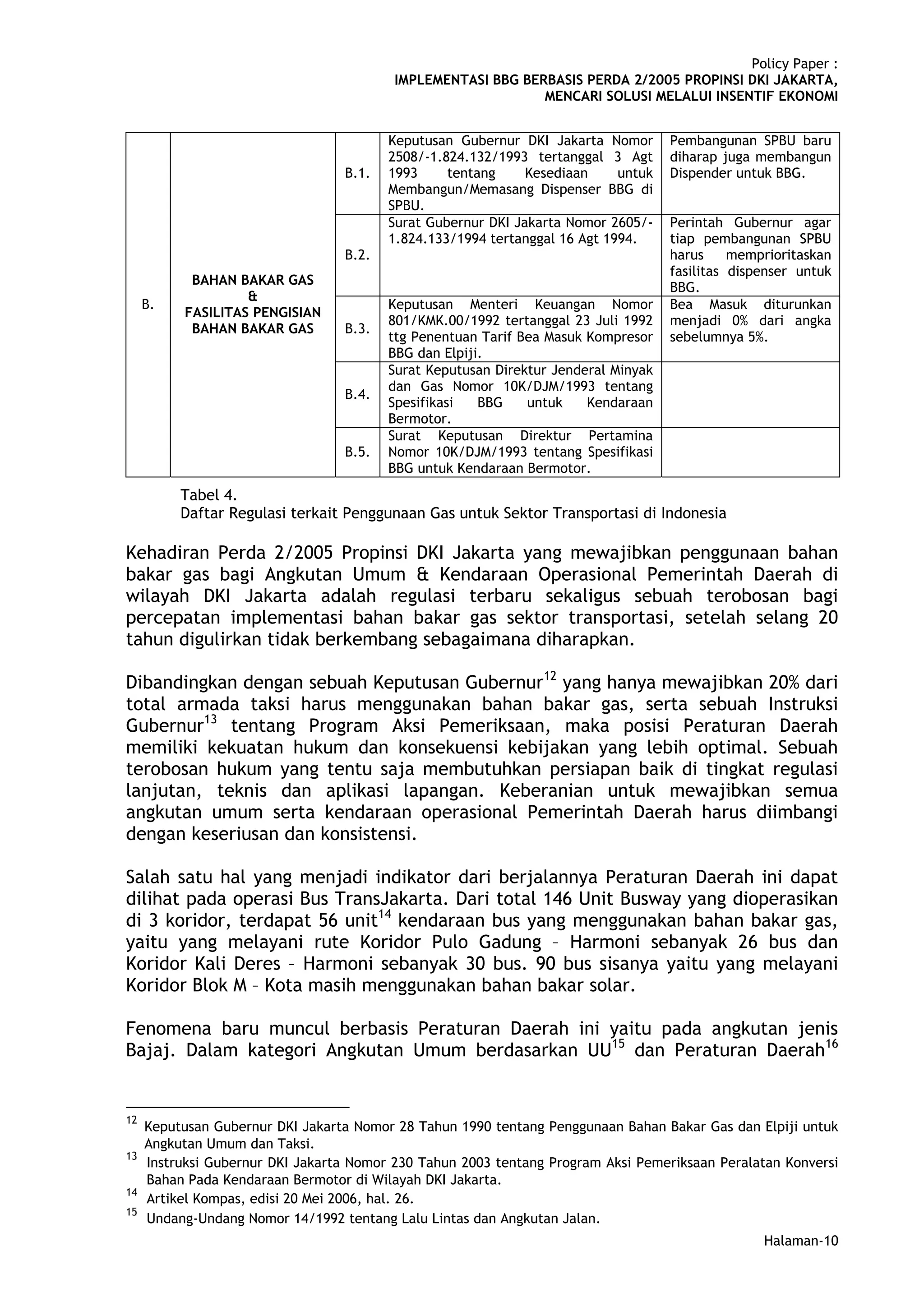 Policy Paper :
                                          IMPLEMENTASI BBG BERBASIS PERDA 2/2005 PROPINSI DKI JAKARTA,
                                                              MENCARI SOLUSI MELALUI INSENTIF EKONOMI


                                         Keputusan Gubernur DKI Jakarta Nomor       Pembangunan SPBU baru
                                         2508/-1.824.132/1993 tertanggal 3 Agt      diharap juga membangun
                                  B.1.   1993     tentang     Kesediaan     untuk   Dispender untuk BBG.
                                         Membangun/Memasang Dispenser BBG di
                                         SPBU.
                                         Surat Gubernur DKI Jakarta Nomor 2605/-    Perintah Gubernur agar
                                         1.824.133/1994 tertanggal 16 Agt 1994.     tiap pembangunan SPBU
                                  B.2.                                              harus     memprioritaskan
                                                                                    fasilitas dispenser untuk
           BAHAN BAKAR GAS
                                                                                    BBG.
                   &
     B.                                  Keputusan Menteri Keuangan Nomor           Bea Masuk diturunkan
          FASILITAS PENGISIAN
                                         801/KMK.00/1992 tertanggal 23 Juli 1992    menjadi 0% dari angka
           BAHAN BAKAR GAS        B.3.
                                         ttg Penentuan Tarif Bea Masuk Kompresor    sebelumnya 5%.
                                         BBG dan Elpiji.
                                         Surat Keputusan Direktur Jenderal Minyak
                                         dan Gas Nomor 10K/DJM/1993 tentang
                                  B.4.
                                         Spesifikasi   BBG    untuk    Kendaraan
                                         Bermotor.
                                         Surat Keputusan Direktur Pertamina
                                  B.5.   Nomor 10K/DJM/1993 tentang Spesifikasi
                                         BBG untuk Kendaraan Bermotor.
          Tabel 4.
          Daftar Regulasi terkait Penggunaan Gas untuk Sektor Transportasi di Indonesia

Kehadiran Perda 2/2005 Propinsi DKI Jakarta yang mewajibkan penggunaan bahan
bakar gas bagi Angkutan Umum & Kendaraan Operasional Pemerintah Daerah di
wilayah DKI Jakarta adalah regulasi terbaru sekaligus sebuah terobosan bagi
percepatan implementasi bahan bakar gas sektor transportasi, setelah selang 20
tahun digulirkan tidak berkembang sebagaimana diharapkan.

Dibandingkan dengan sebuah Keputusan Gubernur12 yang hanya mewajibkan 20% dari
total armada taksi harus menggunakan bahan bakar gas, serta sebuah Instruksi
Gubernur13 tentang Program Aksi Pemeriksaan, maka posisi Peraturan Daerah
memiliki kekuatan hukum dan konsekuensi kebijakan yang lebih optimal. Sebuah
terobosan hukum yang tentu saja membutuhkan persiapan baik di tingkat regulasi
lanjutan, teknis dan aplikasi lapangan. Keberanian untuk mewajibkan semua
angkutan umum serta kendaraan operasional Pemerintah Daerah harus diimbangi
dengan keseriusan dan konsistensi.

Salah satu hal yang menjadi indikator dari berjalannya Peraturan Daerah ini dapat
dilihat pada operasi Bus TransJakarta. Dari total 146 Unit Busway yang dioperasikan
di 3 koridor, terdapat 56 unit14 kendaraan bus yang menggunakan bahan bakar gas,
yaitu yang melayani rute Koridor Pulo Gadung – Harmoni sebanyak 26 bus dan
Koridor Kali Deres – Harmoni sebanyak 30 bus. 90 bus sisanya yaitu yang melayani
Koridor Blok M – Kota masih menggunakan bahan bakar solar.

Fenomena baru muncul berbasis Peraturan Daerah ini yaitu pada angkutan jenis
Bajaj. Dalam kategori Angkutan Umum berdasarkan UU15 dan Peraturan Daerah16


12
     Keputusan Gubernur DKI Jakarta Nomor 28 Tahun 1990 tentang Penggunaan Bahan Bakar Gas dan Elpiji untuk
     Angkutan Umum dan Taksi.
13
     Instruksi Gubernur DKI Jakarta Nomor 230 Tahun 2003 tentang Program Aksi Pemeriksaan Peralatan Konversi
     Bahan Pada Kendaraan Bermotor di Wilayah DKI Jakarta.
14
     Artikel Kompas, edisi 20 Mei 2006, hal. 26.
15
     Undang-Undang Nomor 14/1992 tentang Lalu Lintas dan Angkutan Jalan.
                                                                                                  Halaman-10
 